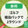 【静岡】ゴルフ宿泊パックで2ラウンド｜富士山の見えるゴルフ場ｘ伊豆・三島・熱海のおすすめプラン